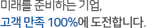 미래를 준비하는 기업,
고객 만족 100%에 도전합니다.